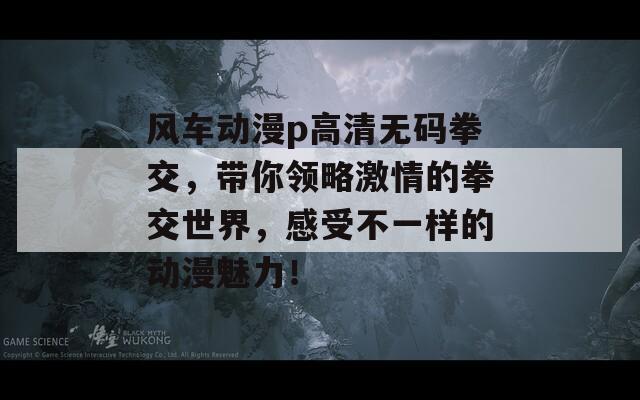 风车动漫p高清无码拳交，带你领略激情的拳交世界，感受不一样的动漫魅力！