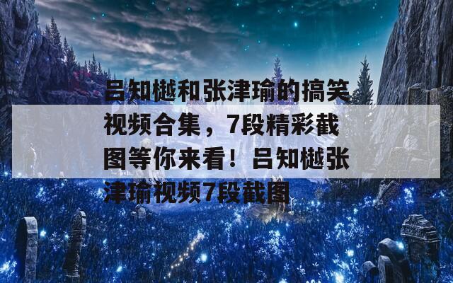 吕知樾和张津瑜的搞笑视频合集，7段精彩截图等你来看！吕知樾张津瑜视频7段截图