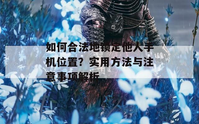 如何合法地锁定他人手机位置？实用方法与注意事项解析