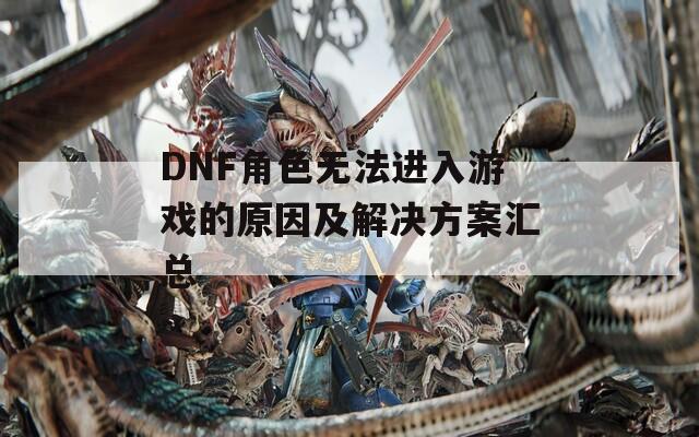 DNF角色无法进入游戏的原因及解决方案汇总