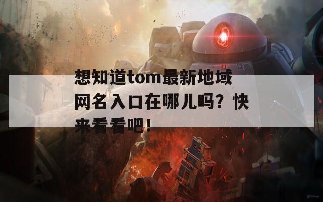 想知道tom最新地域网名入口在哪儿吗？快来看看吧！