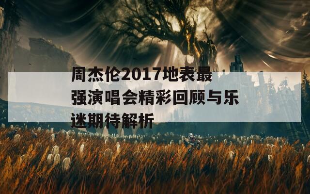 周杰伦2017地表最强演唱会精彩回顾与乐迷期待解析