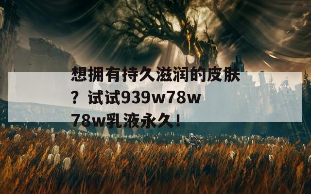 想拥有持久滋润的皮肤？试试939w78w78w乳液永久！