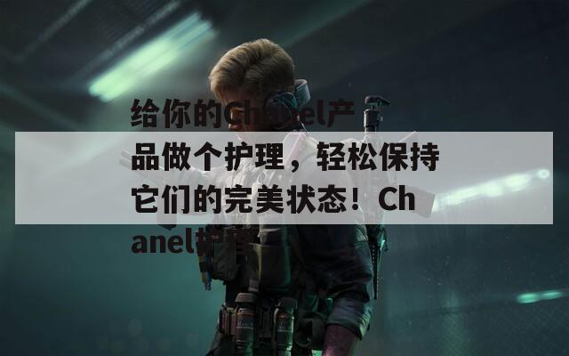 给你的Chanel产品做个护理，轻松保持它们的完美状态！Chanel护理