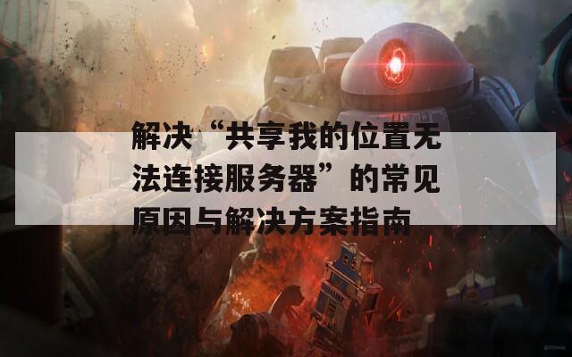 解决“共享我的位置无法连接服务器”的常见原因与解决方案指南