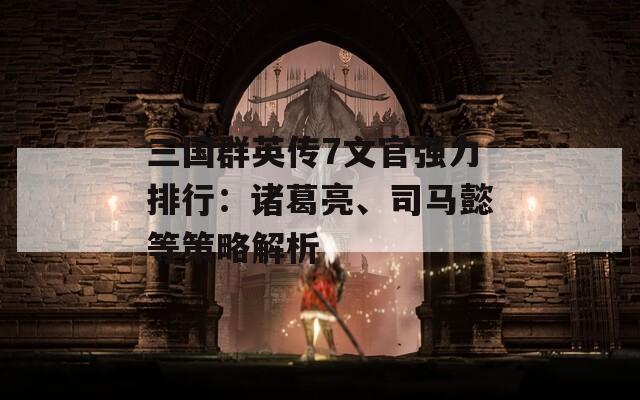 三国群英传7文官强力排行：诸葛亮、司马懿等策略解析