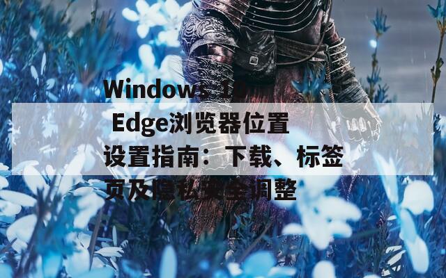 Windows 10 Edge浏览器位置设置指南：下载、标签页及隐私安全调整