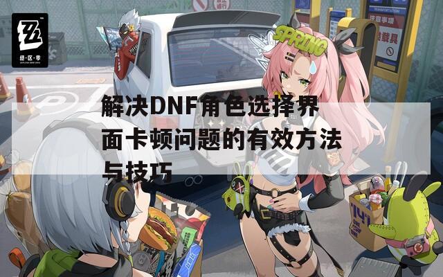 解决DNF角色选择界面卡顿问题的有效方法与技巧