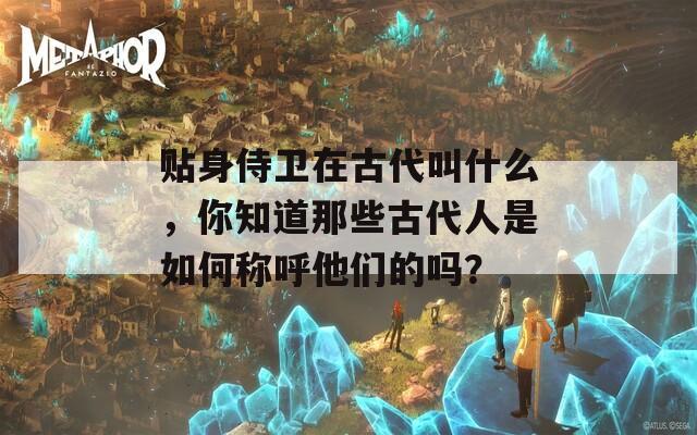 贴身侍卫在古代叫什么，你知道那些古代人是如何称呼他们的吗？