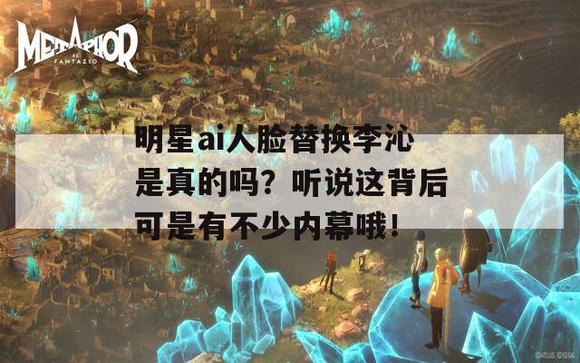 明星ai人脸替换李沁是真的吗？听说这背后可是有不少内幕哦！