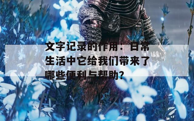 文字记录的作用：日常生活中它给我们带来了哪些便利与帮助？