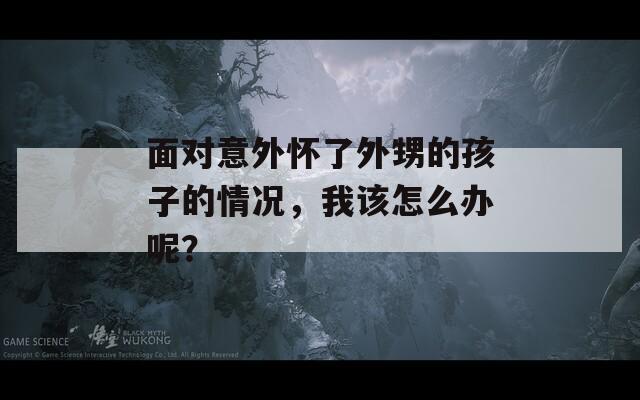 面对意外怀了外甥的孩子的情况，我该怎么办呢？