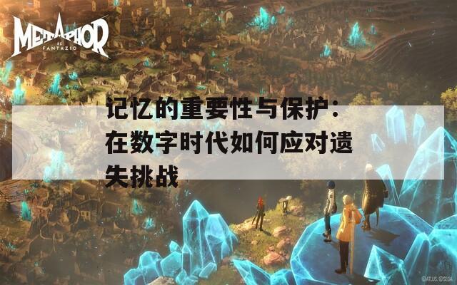 记忆的重要性与保护：在数字时代如何应对遗失挑战