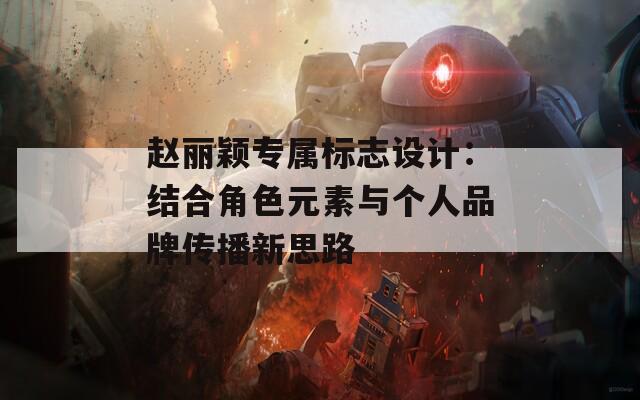 赵丽颖专属标志设计：结合角色元素与个人品牌传播新思路