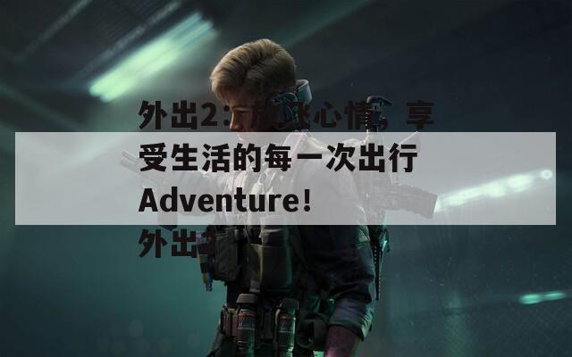 外出2：放飞心情，享受生活的每一次出行 Adventure！外出2