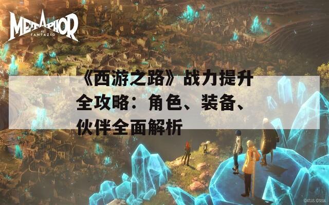 《西游之路》战力提升全攻略：角色、装备、伙伴全面解析