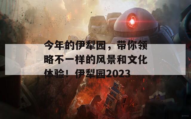 今年的伊犁园，带你领略不一样的风景和文化体验！伊犁园2023