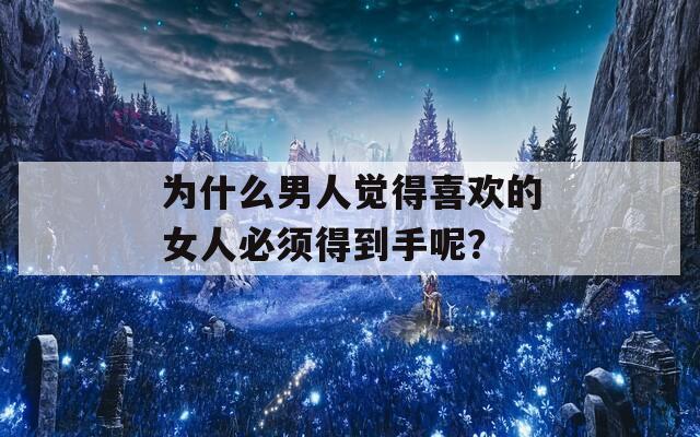 为什么男人觉得喜欢的女人必须得到手呢？