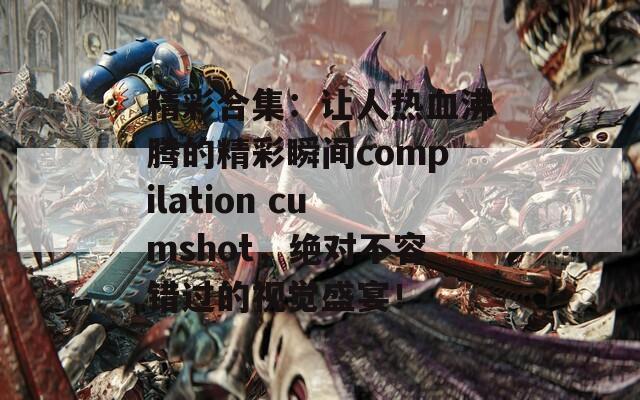 精彩合集：让人热血沸腾的精彩瞬间compilation cumshot，绝对不容错过的视觉盛宴！