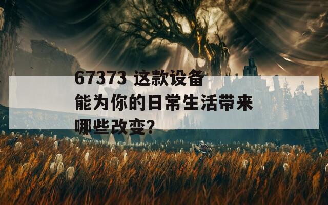 67373 这款设备能为你的日常生活带来哪些改变？