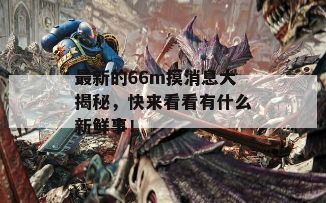 最新的66m摸消息大揭秘，快来看看有什么新鲜事！