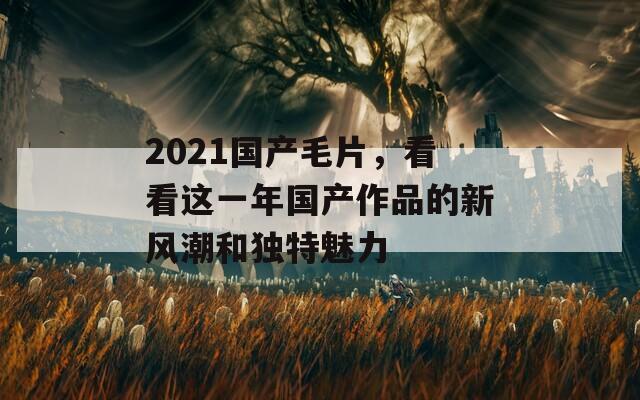 2021国产毛片，看看这一年国产作品的新风潮和独特魅力