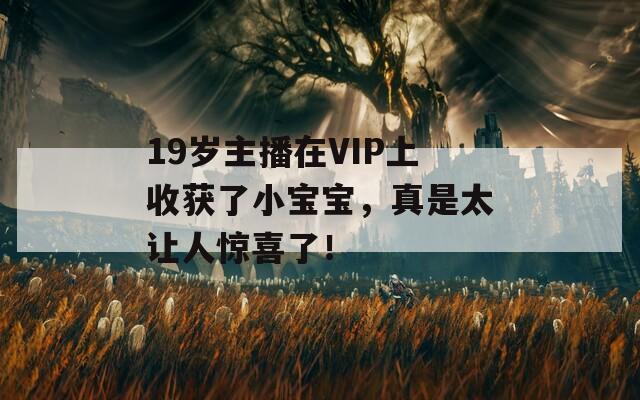 19岁主播在VIP上收获了小宝宝，真是太让人惊喜了！