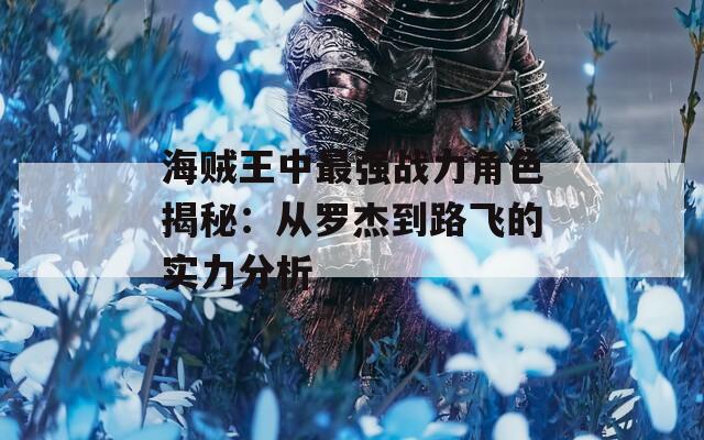 海贼王中最强战力角色揭秘：从罗杰到路飞的实力分析