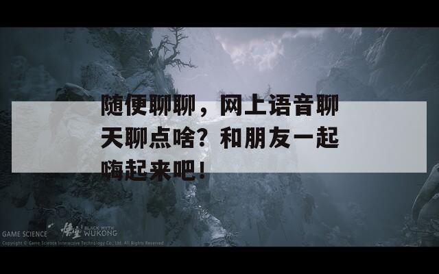 随便聊聊，网上语音聊天聊点啥？和朋友一起嗨起来吧！