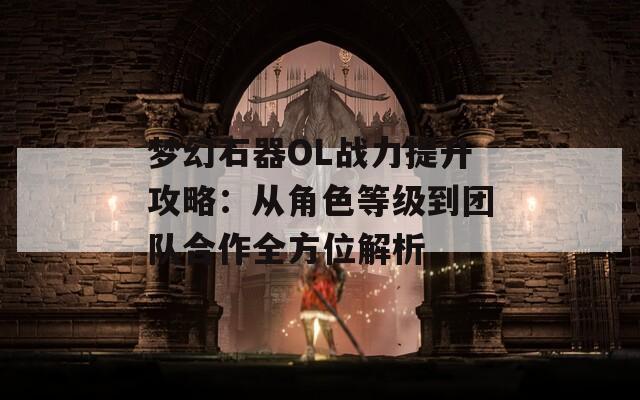 梦幻石器OL战力提升攻略：从角色等级到团队合作全方位解析