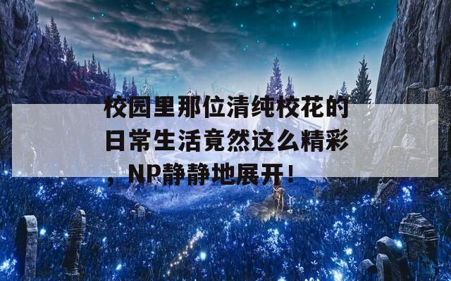 校园里那位清纯校花的日常生活竟然这么精彩，NP静静地展开！