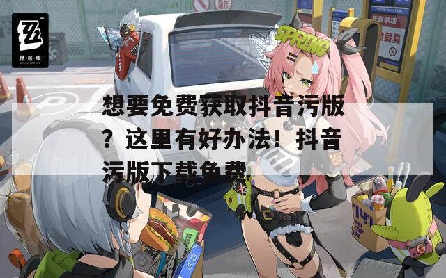 想要免费获取抖音污版？这里有好办法！抖音污版下载免费