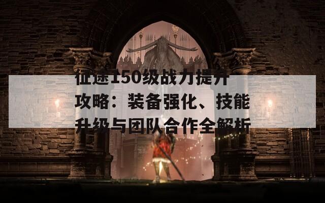 征途150级战力提升攻略：装备强化、技能升级与团队合作全解析