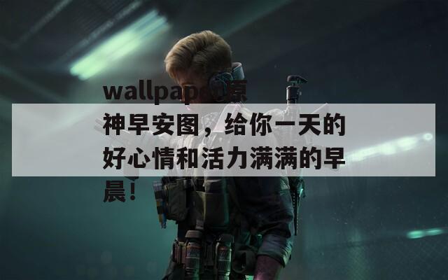 wallpaper原神早安图，给你一天的好心情和活力满满的早晨！