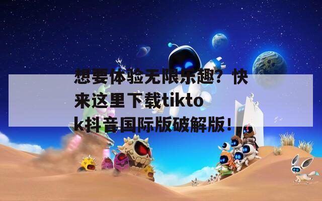 想要体验无限乐趣？快来这里下载tiktok抖音国际版破解版！