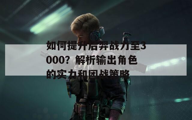 如何提升后羿战力至3000？解析输出角色的实力和团战策略