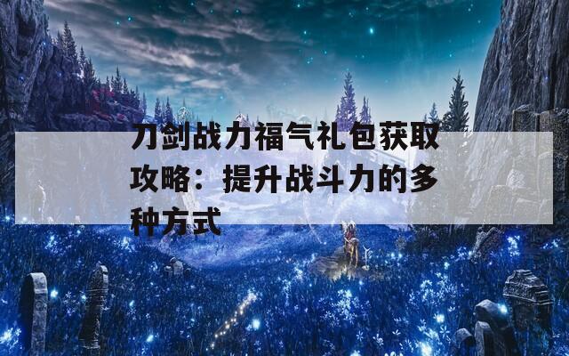 刀剑战力福气礼包获取攻略：提升战斗力的多种方式