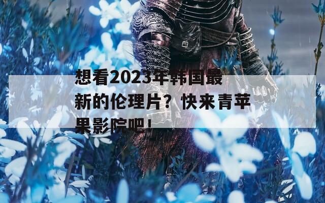 想看2023年韩国最新的伦理片？快来青苹果影院吧！