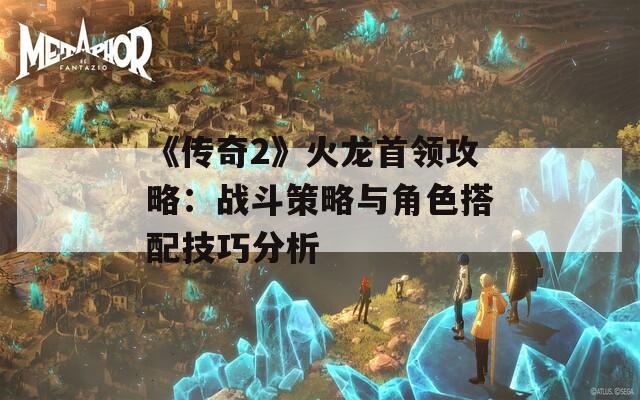 《传奇2》火龙首领攻略：战斗策略与角色搭配技巧分析