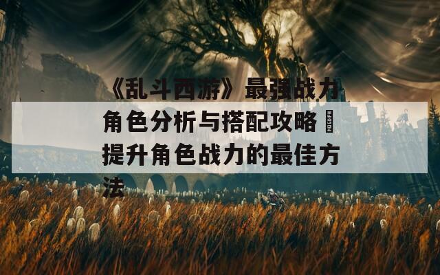 《乱斗西游》最强战力角色分析与搭配攻略✨提升角色战力的最佳方法