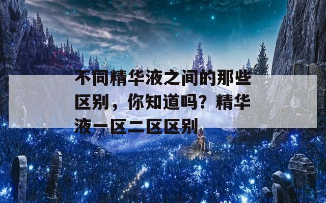 不同精华液之间的那些区别，你知道吗？精华液一区二区区别