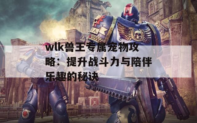 wlk兽王专属宠物攻略：提升战斗力与陪伴乐趣的秘诀