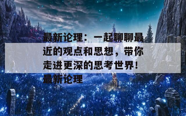 最新论理：一起聊聊最近的观点和思想，带你走进更深的思考世界！最新论理