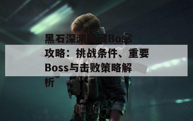 黑石深渊隐藏Boss攻略：挑战条件、重要Boss与击败策略解析