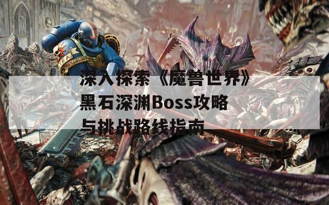 深入探索《魔兽世界》黑石深渊Boss攻略与挑战路线指南