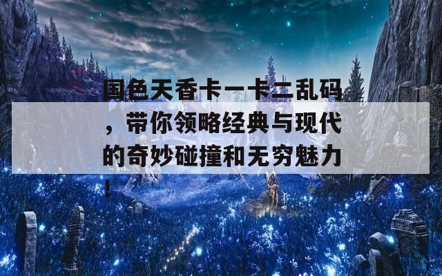 国色天香卡一卡二乱码，带你领略经典与现代的奇妙碰撞和无穷魅力！