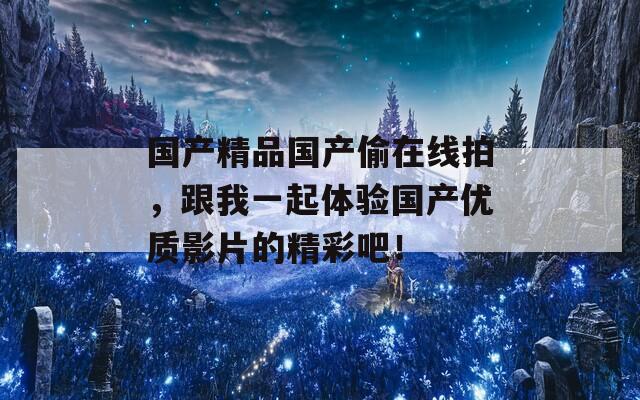 国产精品国产偷在线拍，跟我一起体验国产优质影片的精彩吧！