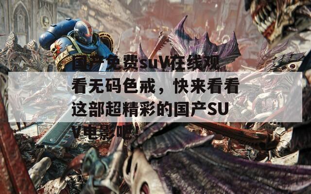 国产免费suV在线观看无码色戒，快来看看这部超精彩的国产SUV电影吧！