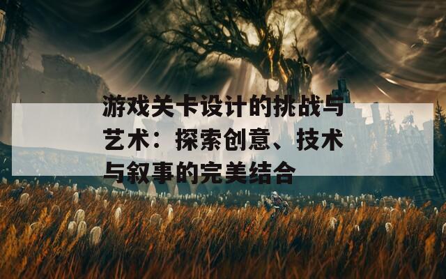 游戏关卡设计的挑战与艺术：探索创意、技术与叙事的完美结合