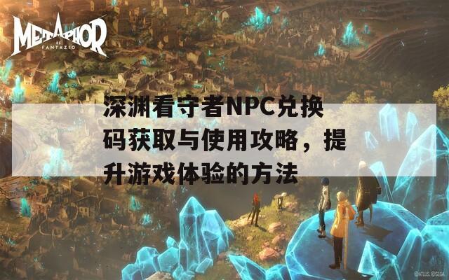 深渊看守者NPC兑换码获取与使用攻略，提升游戏体验的方法